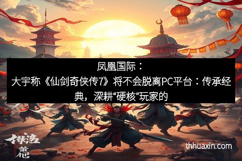 凤凰国际：大宇称《仙剑奇侠传7》将不会脱离PC平台：传承经典，深耕“硬核”玩家的新未来